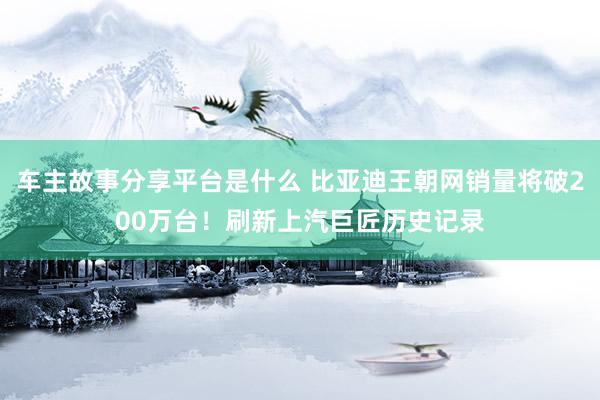 车主故事分享平台是什么 比亚迪王朝网销量将破200万台！刷新上汽巨匠历史记录