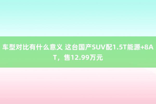 车型对比有什么意义 这台国产SUV配1.5T能源+8AT，售12.99万元