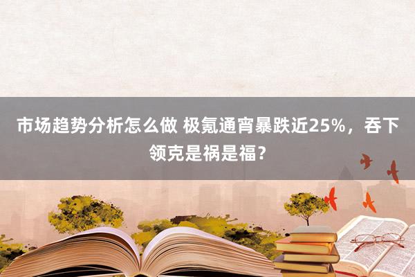 市场趋势分析怎么做 极氪通宵暴跌近25%，吞下领克是祸是福？