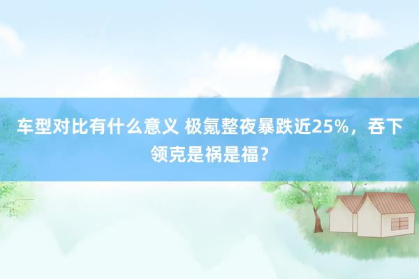 车型对比有什么意义 极氪整夜暴跌近25%，吞下领克是祸是福？