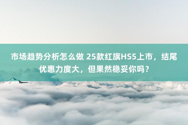 市场趋势分析怎么做 25款红旗HS5上市，结尾优惠力度大，但果然稳妥你吗？