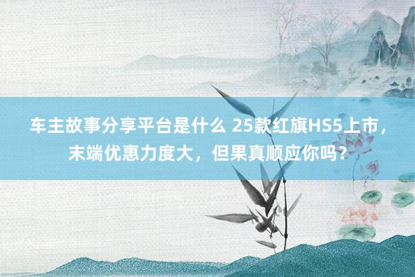 车主故事分享平台是什么 25款红旗HS5上市，末端优惠力度大，但果真顺应你吗？