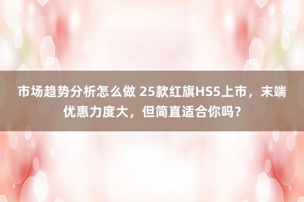 市场趋势分析怎么做 25款红旗HS5上市，末端优惠力度大，但简直适合你吗？