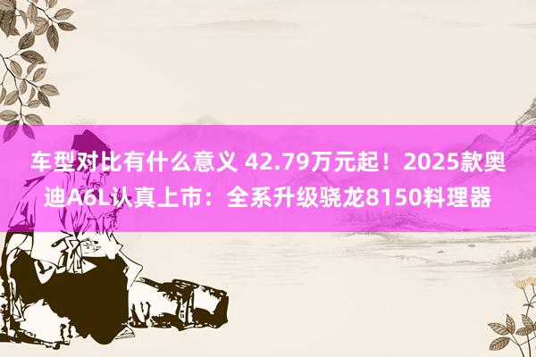 车型对比有什么意义 42.79万元起！2025款奥迪A6L认真上市：全系升级骁龙8150料理器