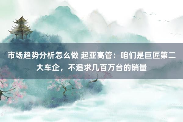 市场趋势分析怎么做 起亚高管：咱们是巨匠第二大车企，不追求几百万台的销量