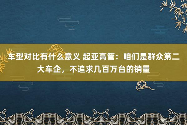 车型对比有什么意义 起亚高管：咱们是群众第二大车企，不追求几百万台的销量