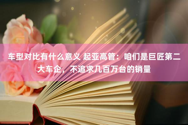 车型对比有什么意义 起亚高管：咱们是巨匠第二大车企，不追求几百万台的销量