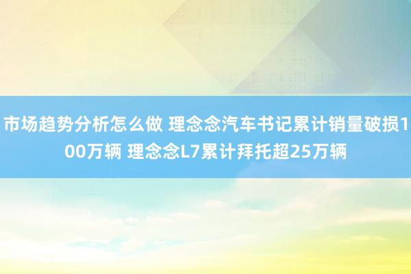 市场趋势分析怎么做 理念念汽车书记累计销量破损100万辆 理念念L7累计拜托超25万辆