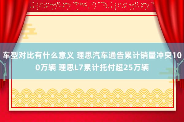 车型对比有什么意义 理思汽车通告累计销量冲突100万辆 理思L7累计托付超25万辆