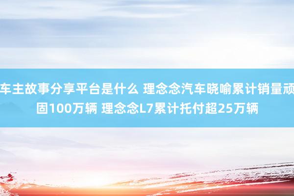 车主故事分享平台是什么 理念念汽车晓喻累计销量顽固100万辆 理念念L7累计托付超25万辆