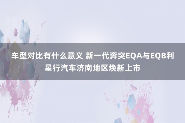 车型对比有什么意义 新一代奔突EQA与EQB利星行汽车济南地区焕新上市