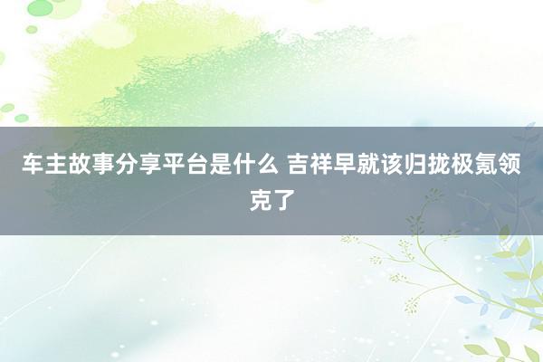 车主故事分享平台是什么 吉祥早就该归拢极氪领克了