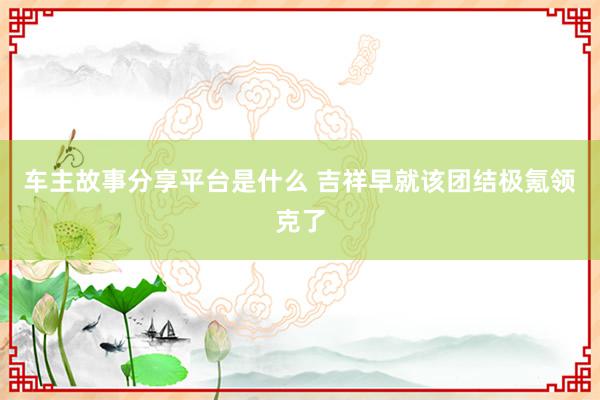 车主故事分享平台是什么 吉祥早就该团结极氪领克了