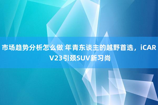 市场趋势分析怎么做 年青东谈主的越野首选，iCAR V23引颈SUV新习尚