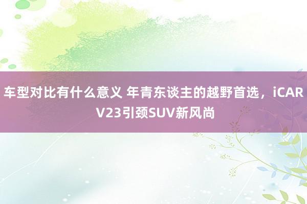 车型对比有什么意义 年青东谈主的越野首选，iCAR V23引颈SUV新风尚