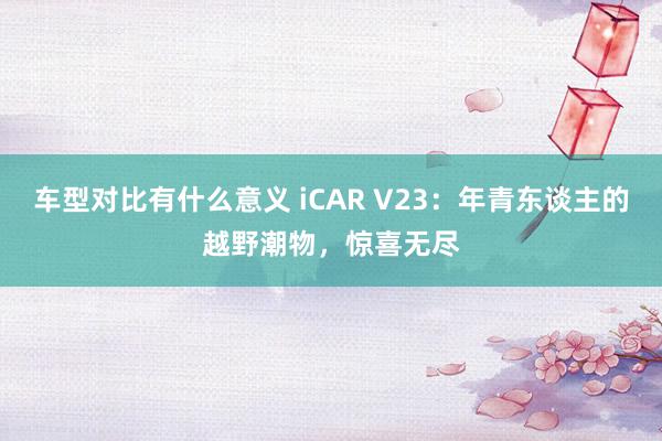 车型对比有什么意义 iCAR V23：年青东谈主的越野潮物，惊喜无尽