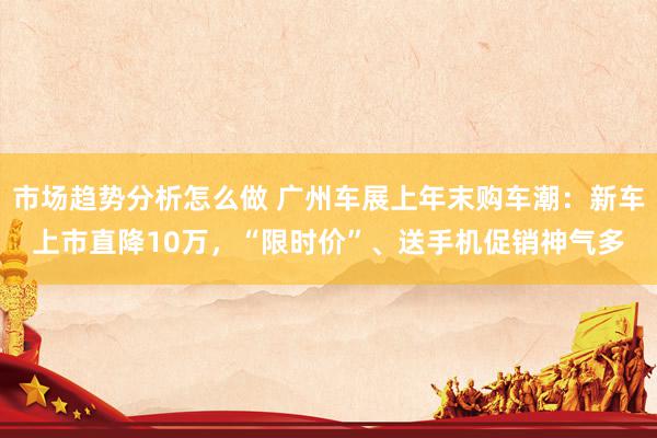 市场趋势分析怎么做 广州车展上年末购车潮：新车上市直降10万，“限时价”、送手机促销神气多