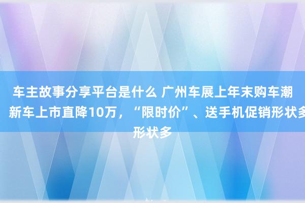 车主故事分享平台是什么 广州车展上年末购车潮：新车上市直降10万，“限时价”、送手机促销形状多