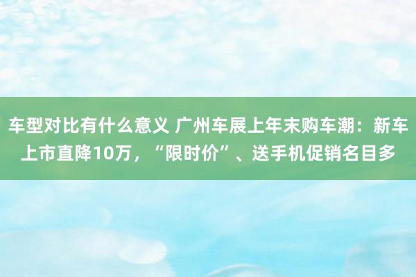 车型对比有什么意义 广州车展上年末购车潮：新车上市直降10万，“限时价”、送手机促销名目多