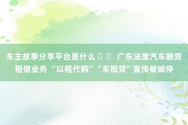 车主故事分享平台是什么 		 广东法度汽车融资租借业务 “以租代购”“车抵贷”宣传被喊停