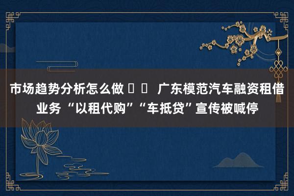 市场趋势分析怎么做 		 广东模范汽车融资租借业务 “以租代购”“车抵贷”宣传被喊停