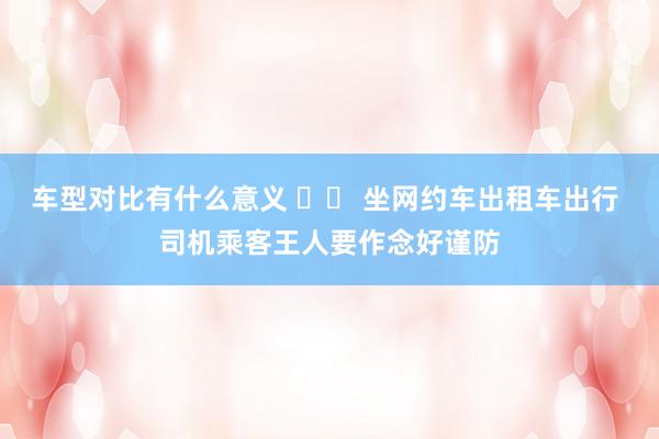 车型对比有什么意义 		 坐网约车出租车出行 司机乘客王人要作念好谨防