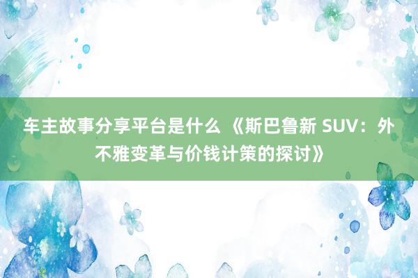 车主故事分享平台是什么 《斯巴鲁新 SUV：外不雅变革与价钱计策的探讨》