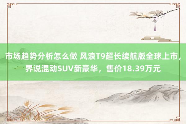 市场趋势分析怎么做 风浪T9超长续航版全球上市，界说混动SUV新豪华，售价18.39万元