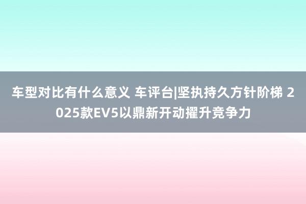 车型对比有什么意义 车评台|坚执持久方针阶梯 2025款EV5以鼎新开动擢升竞争力