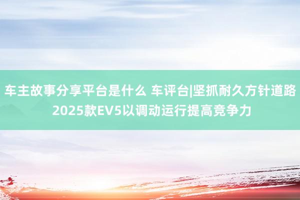 车主故事分享平台是什么 车评台|坚抓耐久方针道路 2025款EV5以调动运行提高竞争力