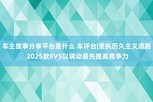 车主故事分享平台是什么 车评台|坚执历久主义道路 2025款EV5以调动最先提高竞争力