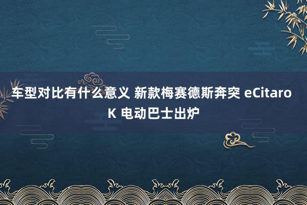 车型对比有什么意义 新款梅赛德斯奔突 eCitaro K 电动巴士出炉