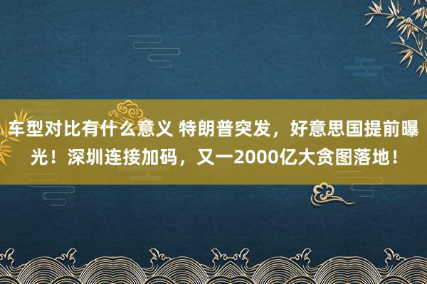 车型对比有什么意义 特朗普突发，好意思国提前曝光！深圳连接加码，又一2000亿大贪图落地！