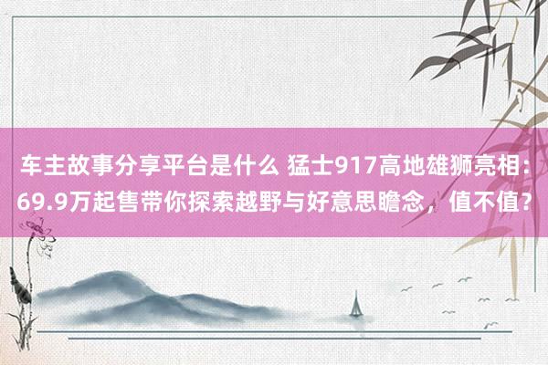 车主故事分享平台是什么 猛士917高地雄狮亮相：69.9万起售带你探索越野与好意思瞻念，值不值？