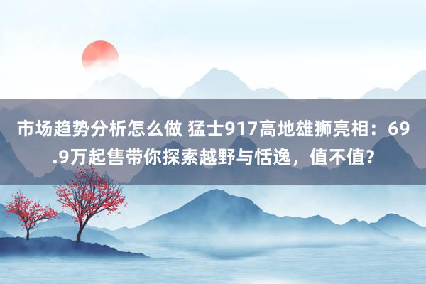 市场趋势分析怎么做 猛士917高地雄狮亮相：69.9万起售带你探索越野与恬逸，值不值？