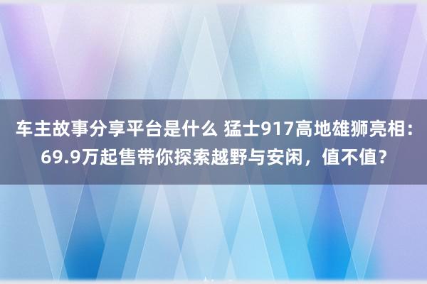 车主故事分享平台是什么 猛士917高地雄狮亮相：69.9万起售带你探索越野与安闲，值不值？