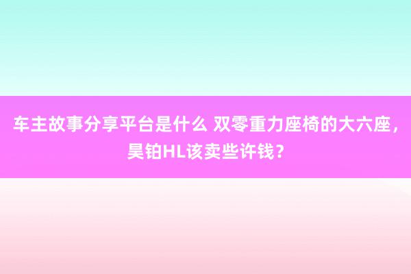 车主故事分享平台是什么 双零重力座椅的大六座，昊铂HL该卖些许钱？