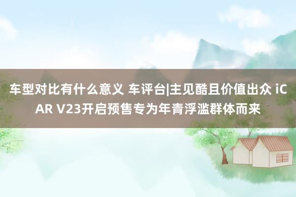 车型对比有什么意义 车评台|主见酷且价值出众 iCAR V23开启预售专为年青浮滥群体而来