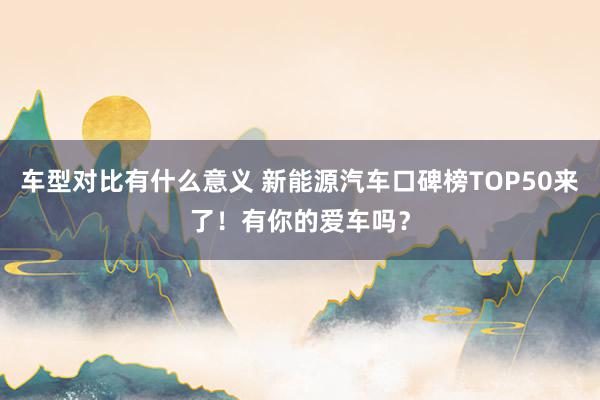 车型对比有什么意义 新能源汽车口碑榜TOP50来了！有你的爱车吗？