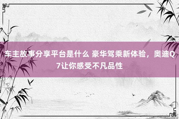 车主故事分享平台是什么 豪华驾乘新体验，奥迪Q7让你感受不凡品性