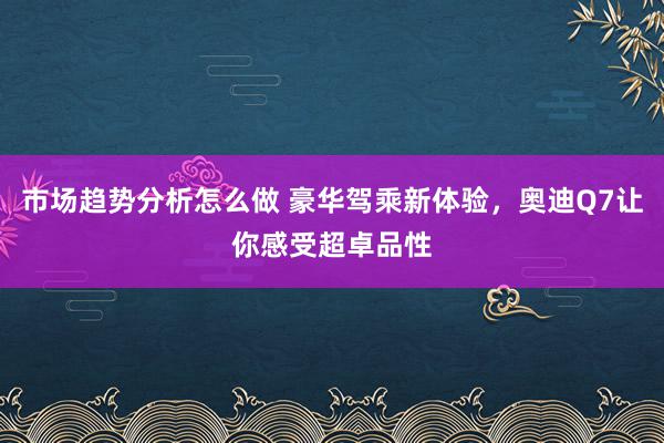 市场趋势分析怎么做 豪华驾乘新体验，奥迪Q7让你感受超卓品性