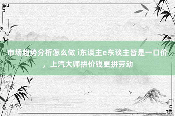 市场趋势分析怎么做 i东谈主e东谈主皆是一口价，上汽大师拼价钱更拼劳动