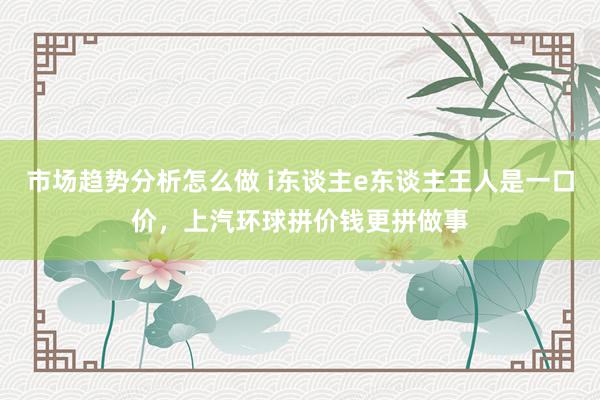 市场趋势分析怎么做 i东谈主e东谈主王人是一口价，上汽环球拼价钱更拼做事