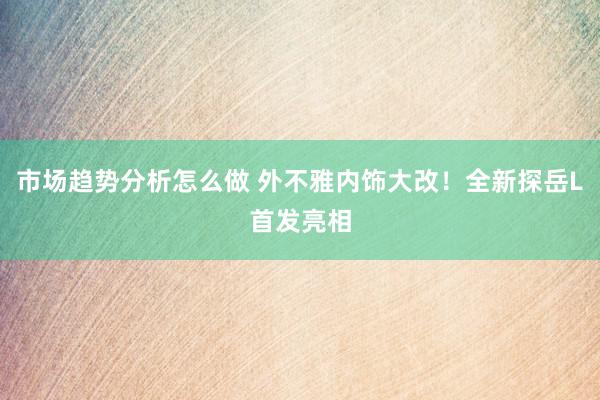 市场趋势分析怎么做 外不雅内饰大改！全新探岳L首发亮相