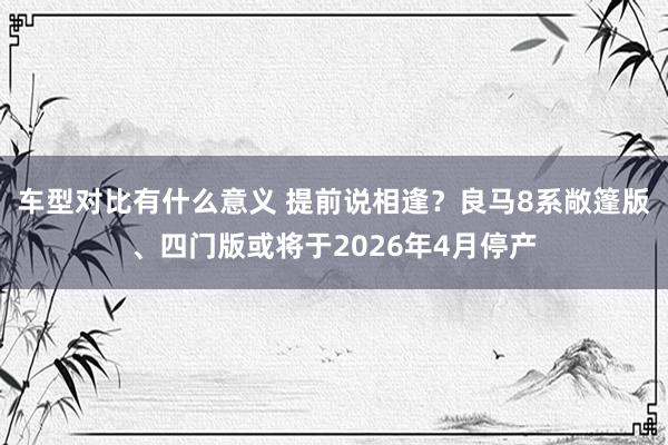 车型对比有什么意义 提前说相逢？良马8系敞篷版、四门版或将于2026年4月停产