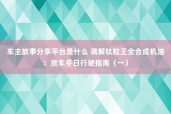 车主故事分享平台是什么 调解钛粒王全合成机油：货车冬日行驶指南（一）