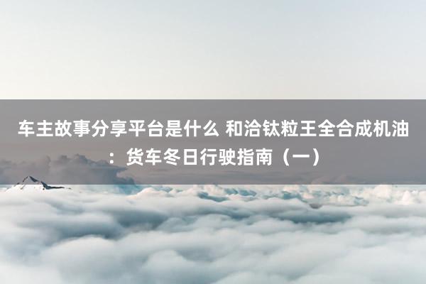 车主故事分享平台是什么 和洽钛粒王全合成机油：货车冬日行驶指南（一）