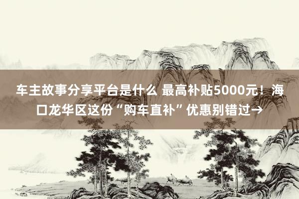 车主故事分享平台是什么 最高补贴5000元！海口龙华区这份“购车直补”优惠别错过→