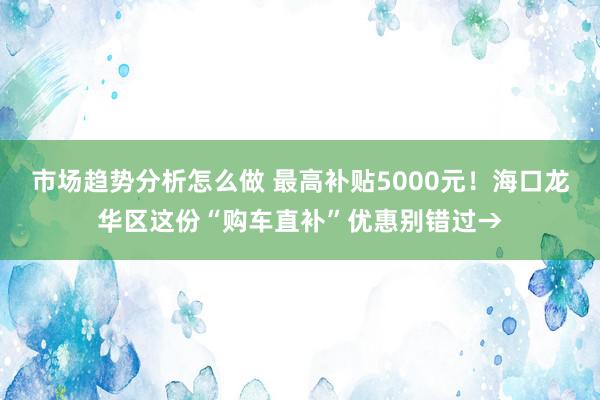 市场趋势分析怎么做 最高补贴5000元！海口龙华区这份“购车直补”优惠别错过→