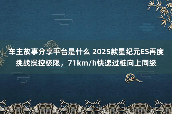 车主故事分享平台是什么 2025款星纪元ES再度挑战操控极限，71km/h快速过桩向上同级